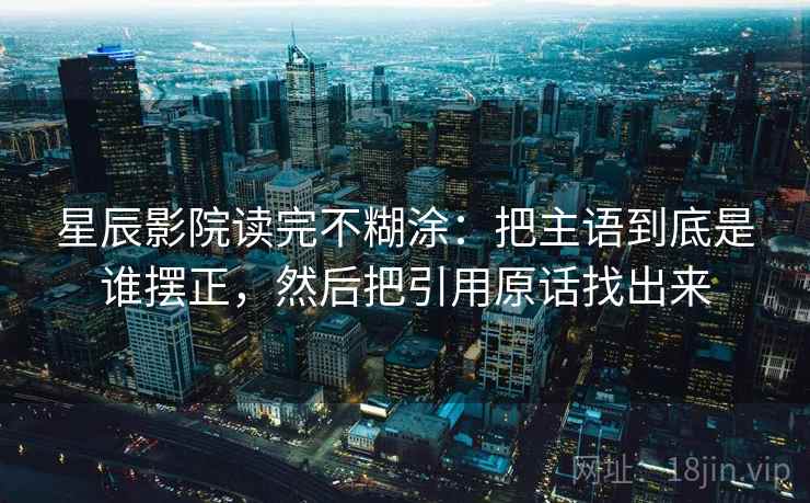 星辰影院读完不糊涂:把主语到底是谁摆正,然后把引用原话找出来 星辰影院读完不糊涂:把主语到底是谁摆正,然后把引用原话找出来
