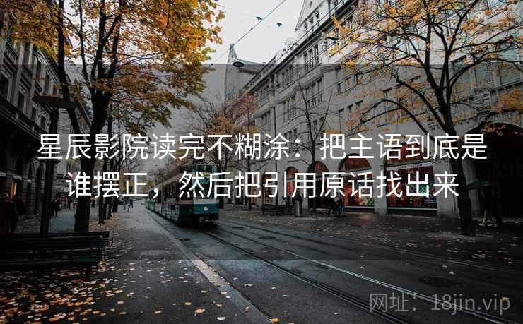 星辰影院读完不糊涂:把主语到底是谁摆正,然后把引用原话找出来 星辰影院读完不糊涂:把主语到底是谁摆正,然后把引用原话找出来