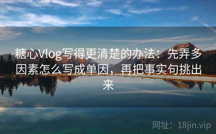 糖心Vlog写得更清楚的办法：先弄多因素怎么写成单因，再把事实句挑出来
