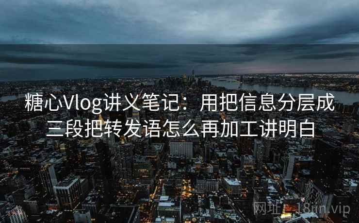 糖心Vlog讲义笔记：用把信息分层成三段把转发语怎么再加工讲明白