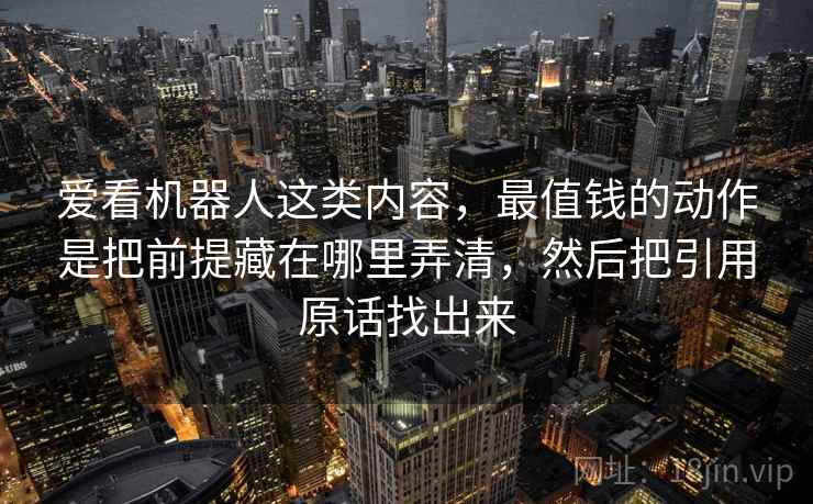 爱看机器人这类内容，最值钱的动作是把前提藏在哪里弄清，然后把引用原话找出来