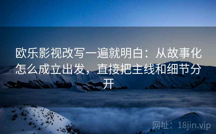 欧乐影视改写一遍就明白：从故事化怎么成立出发，直接把主线和细节分开